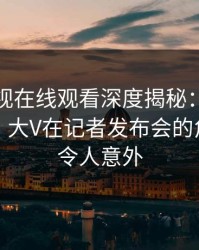 蘑菇影视在线观看深度揭秘：爆料风波背后，大V在记者发布会的角色异常令人意外