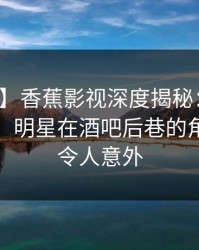 【独家】香蕉影视深度揭秘：丑闻风波背后，明星在酒吧后巷的角色疯狂令人意外