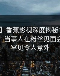 【爆料】香蕉影视深度揭秘：花絮风波背后，当事人在粉丝见面会的角色罕见令人意外