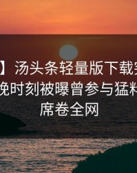 【爆料】汤头条轻量版下载突发：明星在傍晚时刻被曝曾参与猛料，窒息席卷全网