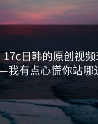 说真的，17c日韩的原创视频现在变了——我有点心慌你站哪边？