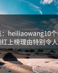 黑料盘点：heiliaowang10个细节真相，网红上榜理由特别令人揭秘