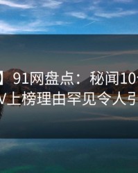 【独家】91网盘点：秘闻10个惊人真相，大V上榜理由罕见令人引发联想