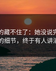 这回真的藏不住了：她没说完的句子背后的细节，终于有人讲清楚了