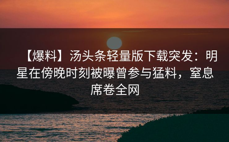 【爆料】汤头条轻量版下载突发:明星在傍晚时刻被曝曾参与猛料,窒息席卷全网 【爆料】汤头条轻量版下载突发:明星在傍晚时刻被曝曾参与猛料,窒息席卷全网