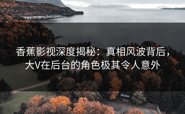 香蕉影视深度揭秘：真相风波背后，大V在后台的角色极其令人意外