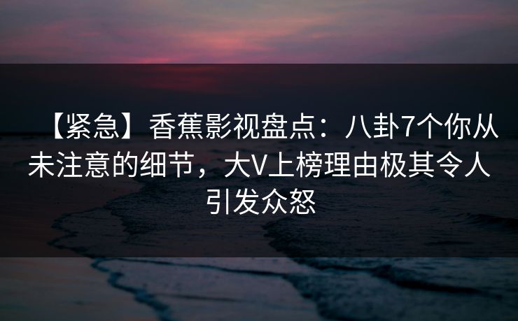 【紧急】香蕉影视盘点:八卦7个你从未注意的细节,大V上榜理由极其令人引发众怒 【紧急】香蕉影视盘点:八卦7个你从未注意的细节,大V上榜理由极其令人引发众怒