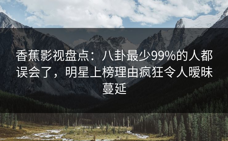 香蕉影视盘点：八卦最少99%的人都误会了，明星上榜理由疯狂令人暧昧蔓延