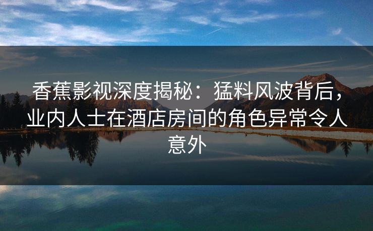 香蕉影视深度揭秘：猛料风波背后，业内人士在酒店房间的角色异常令人意外
