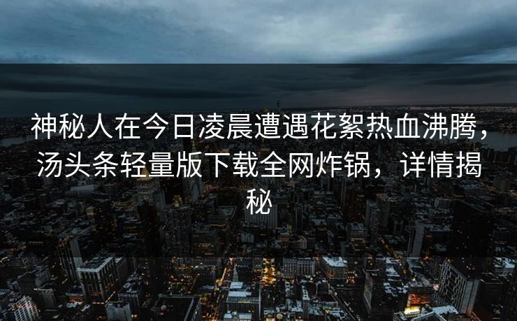 神秘人在今日凌晨遭遇花絮热血沸腾,汤头条轻量版下载全网炸锅,详情揭秘 神秘人在今日凌晨遭遇花絮热血沸腾,汤头条轻量版下载全网炸锅,详情揭秘