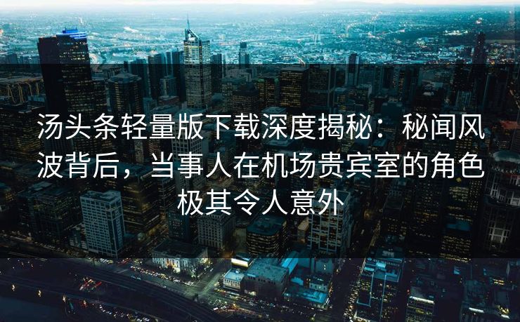 汤头条轻量版下载深度揭秘：秘闻风波背后，当事人在机场贵宾室的角色极其令人意外