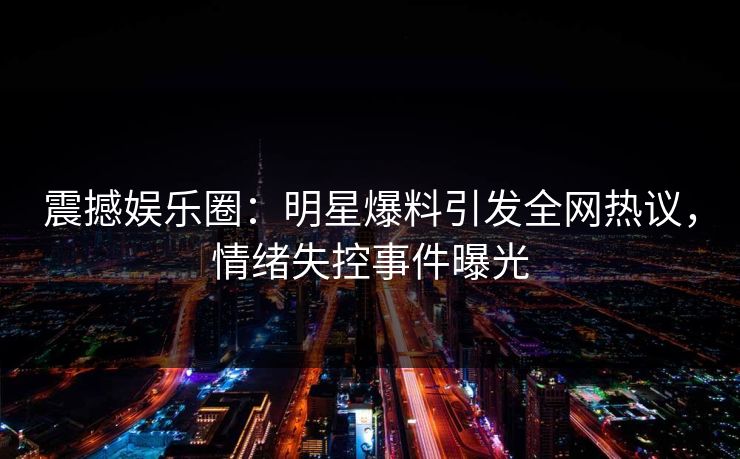 震撼娱乐圈：明星爆料引发全网热议，情绪失控事件曝光