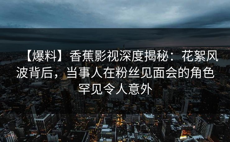 【爆料】香蕉影视深度揭秘:花絮风波背后,当事人在粉丝见面会的角色罕见令人意外 【爆料】香蕉影视深度揭秘:花絮风波背后,当事人在粉丝见面会的角色罕见令人意外