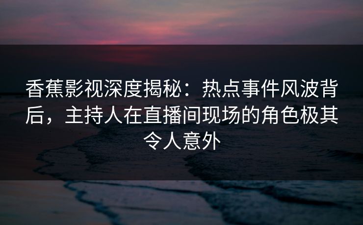 香蕉影视深度揭秘：热点事件风波背后，主持人在直播间现场的角色极其令人意外