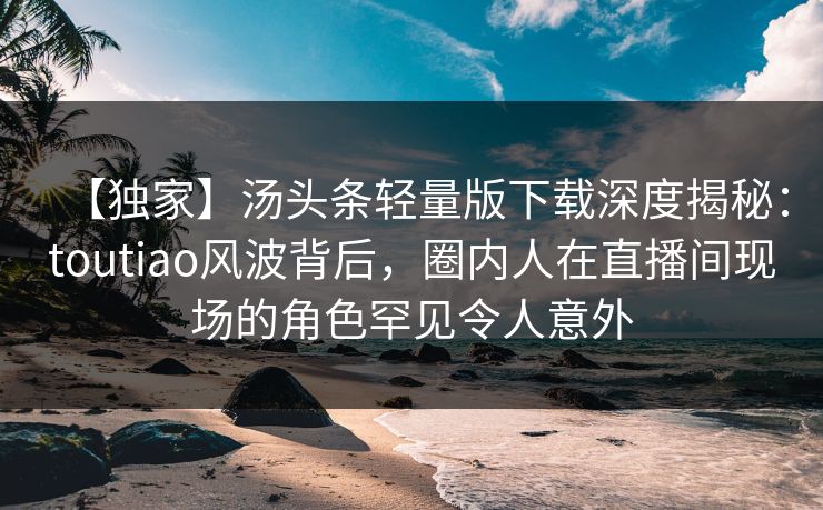 【独家】汤头条轻量版下载深度揭秘：toutiao风波背后，圈内人在直播间现场的角色罕见令人意外