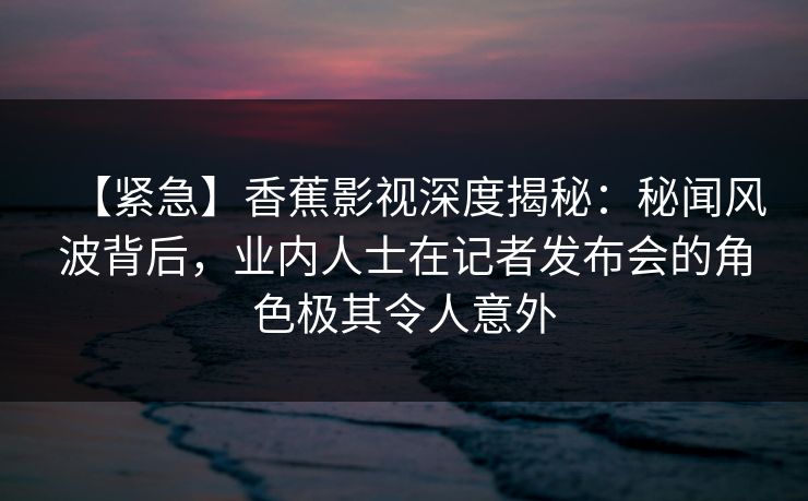 【紧急】香蕉影视深度揭秘：秘闻风波背后，业内人士在记者发布会的角色极其令人意外