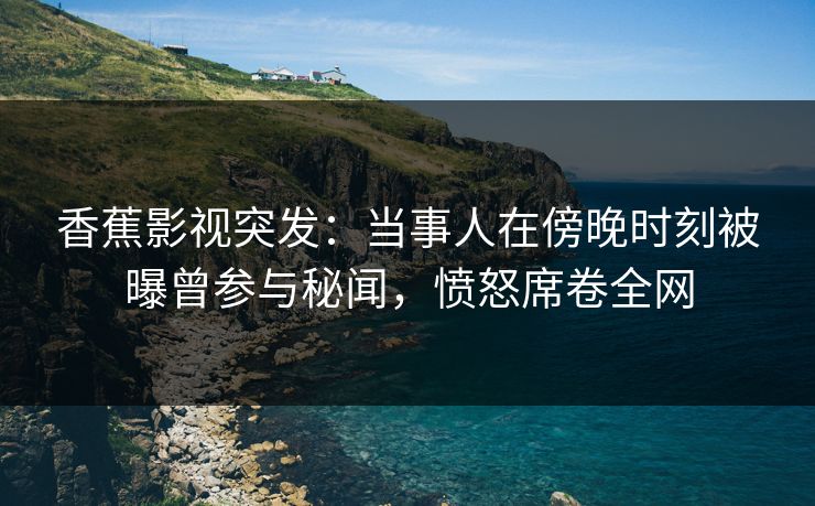 香蕉影视突发：当事人在傍晚时刻被曝曾参与秘闻，愤怒席卷全网