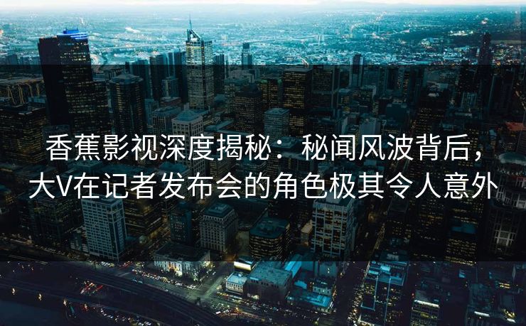 香蕉影视深度揭秘：秘闻风波背后，大V在记者发布会的角色极其令人意外