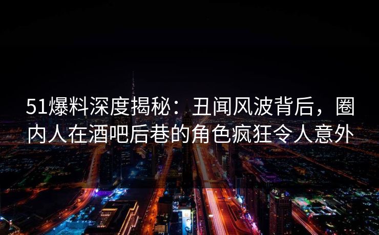 51爆料深度揭秘：丑闻风波背后，圈内人在酒吧后巷的角色疯狂令人意外