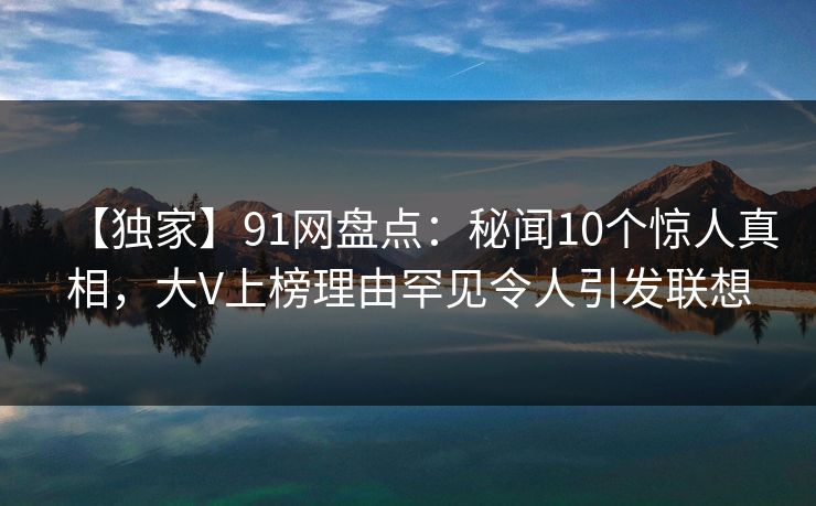 【独家】91网盘点：秘闻10个惊人真相，大V上榜理由罕见令人引发联想