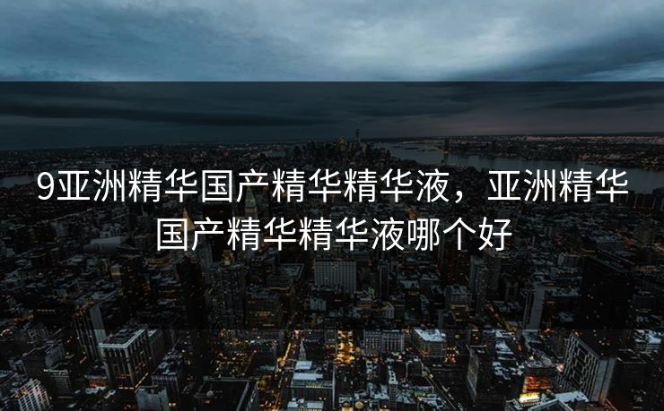 9亚洲精华国产精华精华液，亚洲精华国产精华精华液哪个好