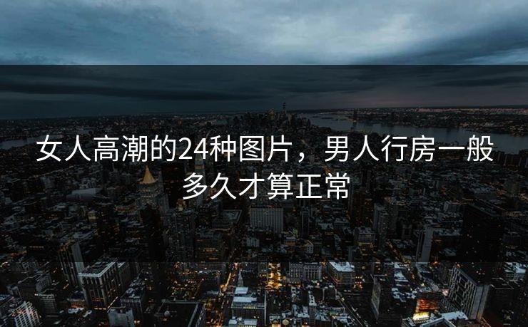 女人高潮的24种图片，男人行房一般多久才算正常