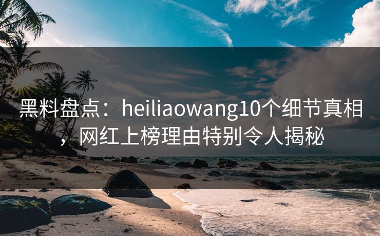 黑料盘点：heiliaowang10个细节真相，网红上榜理由特别令人揭秘