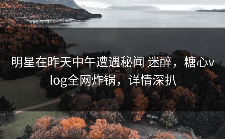 明星在昨天中午遭遇秘闻 迷醉，糖心vlog全网炸锅，详情深扒