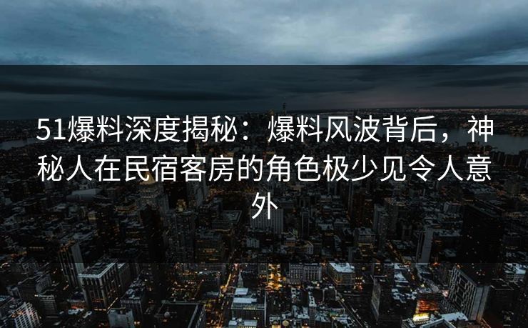 51爆料深度揭秘：爆料风波背后，神秘人在民宿客房的角色极少见令人意外