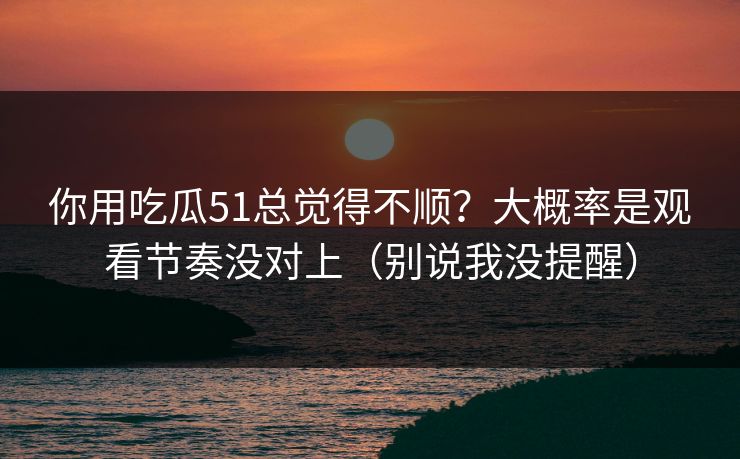 你用吃瓜51总觉得不顺？大概率是观看节奏没对上（别说我没提醒）
