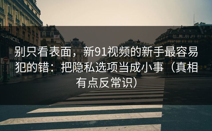别只看表面，新91视频的新手最容易犯的错：把隐私选项当成小事（真相有点反常识）