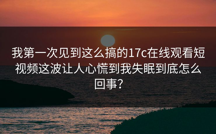 我第一次见到这么搞的17c在线观看短视频这波让人心慌到我失眠到底怎么回事？