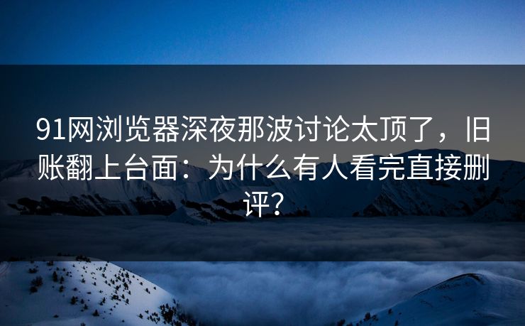 91网浏览器深夜那波讨论太顶了，旧账翻上台面：为什么有人看完直接删评？