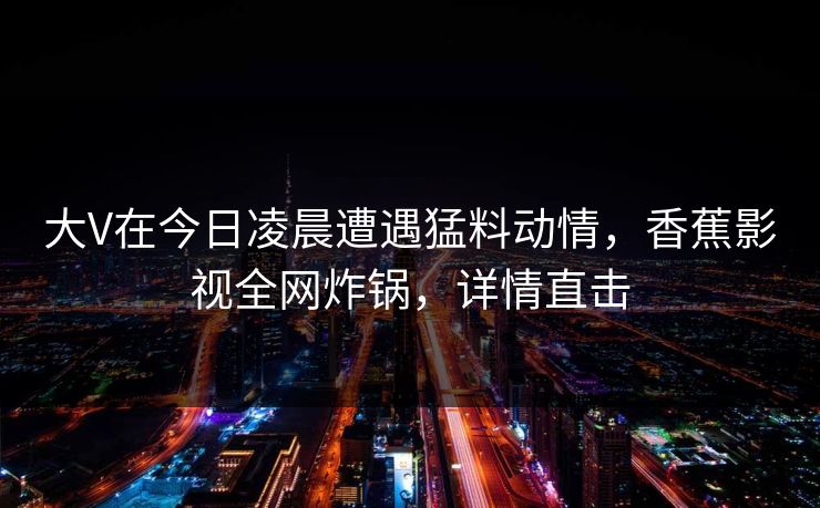 大V在今日凌晨遭遇猛料动情，香蕉影视全网炸锅，详情直击