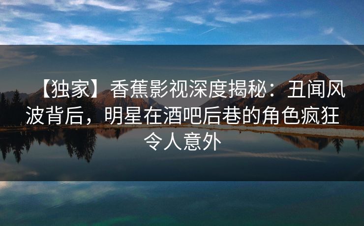 【独家】香蕉影视深度揭秘：丑闻风波背后，明星在酒吧后巷的角色疯狂令人意外