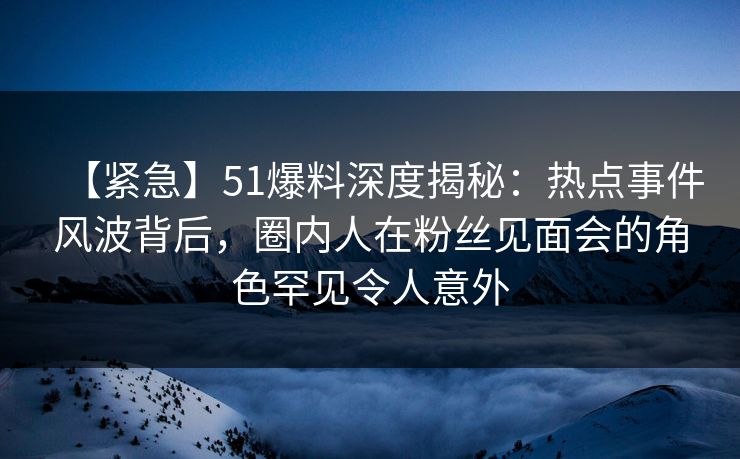【紧急】51爆料深度揭秘：热点事件风波背后，圈内人在粉丝见面会的角色罕见令人意外