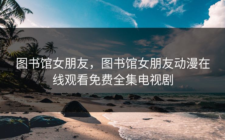 图书馆女朋友,图书馆女朋友动漫在线观看免费全集电视剧 图书馆女朋友,图书馆女朋友动漫在线观看免费全集电视剧