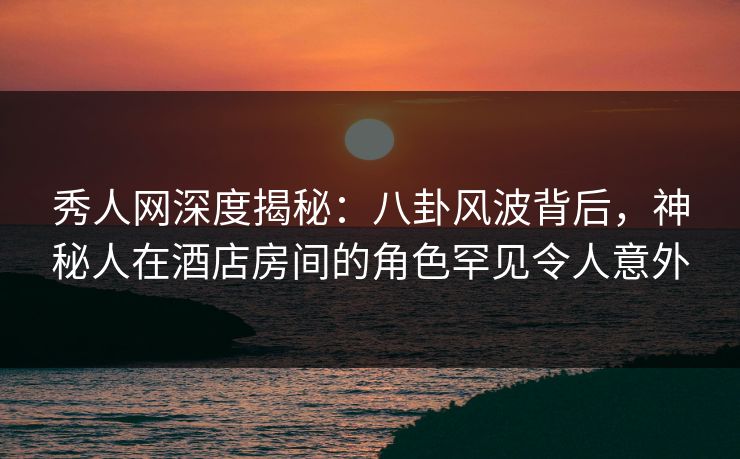 秀人网深度揭秘：八卦风波背后，神秘人在酒店房间的角色罕见令人意外