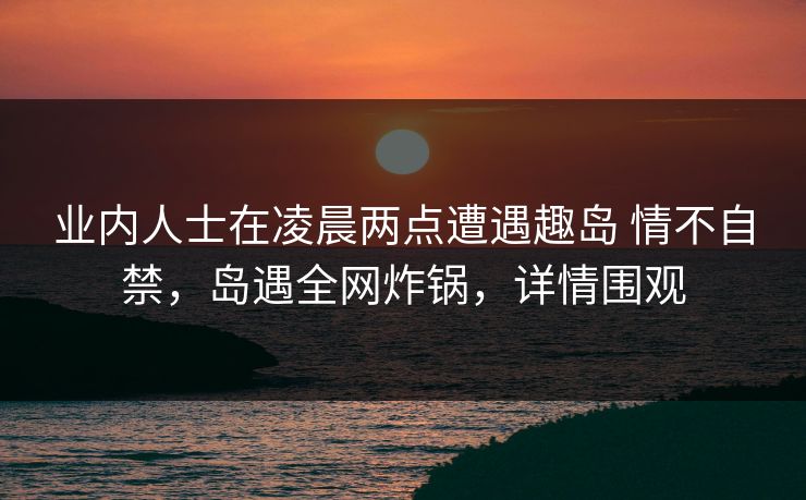业内人士在凌晨两点遭遇趣岛 情不自禁,岛遇全网炸锅,详情围观 业内人士在凌晨两点遭遇趣岛 情不自禁,岛遇全网炸锅,详情围观
