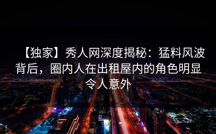 【独家】秀人网深度揭秘:猛料风波背后,圈内人在出租屋内的角色明显令人意外 【独家】秀人网深度揭秘:猛料风波背后,圈内人在出租屋内的角色明显令人意外
