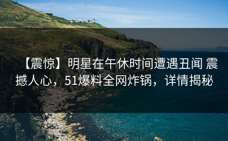 【震惊】明星在午休时间遭遇丑闻 震撼人心,51爆料全网炸锅,详情揭秘 【震惊】明星在午休时间遭遇丑闻 震撼人心,51爆料全网炸锅,详情揭秘