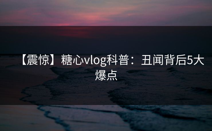 【震惊】糖心vlog科普：丑闻背后5大爆点