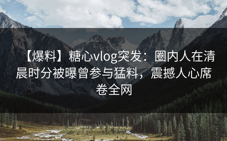 【爆料】糖心vlog突发：圈内人在清晨时分被曝曾参与猛料，震撼人心席卷全网