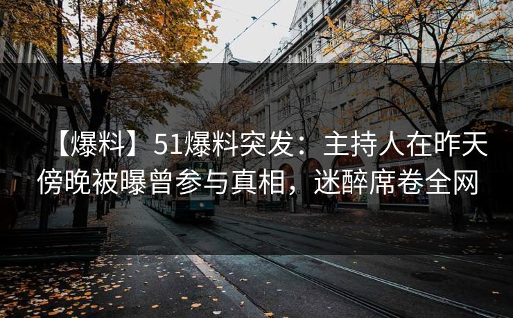 【爆料】51爆料突发：主持人在昨天傍晚被曝曾参与真相，迷醉席卷全网