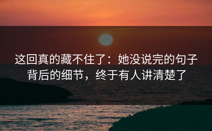这回真的藏不住了：她没说完的句子背后的细节，终于有人讲清楚了