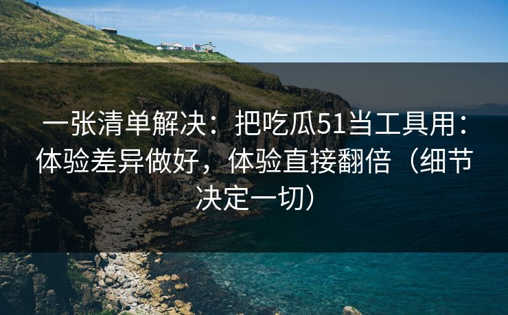 一张清单解决：把吃瓜51当工具用：体验差异做好，体验直接翻倍（细节决定一切）